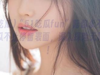 “51吃瓜fun”陪你永不迷路，吃瓜不止停留表面，深入探险无限可能！