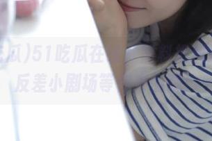 51吃瓜在线，黑料把我逗乐，反差小剧场等你来围观！