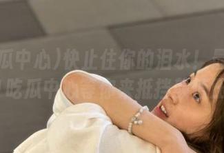 快止住你的泪水！最新瓜肉在91吃瓜中心等你来抵挡颜值压力！