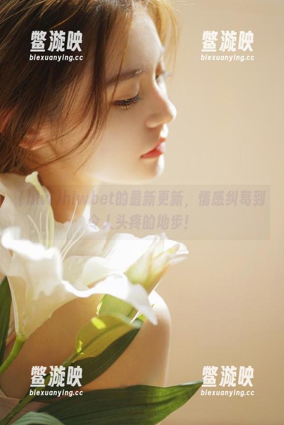 hlw hlwbet的最新更新,情感纠葛到令人头疼的地步!