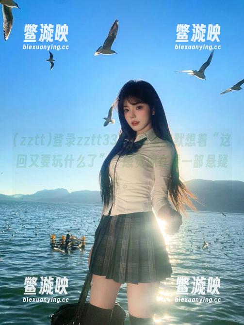 zztt 登录zztt333,心里默默想着“这回又要玩什么了”,感觉像在看一部悬疑片。