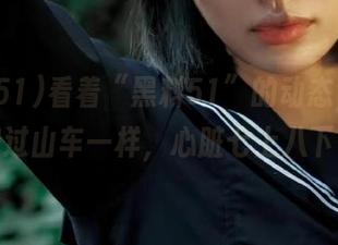 看着“黑料51”的动态，简直和过山车一样，心脏七上八下！