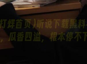 听说下载黑料不打烊首页su，瓜香四溢，根本停不下来。