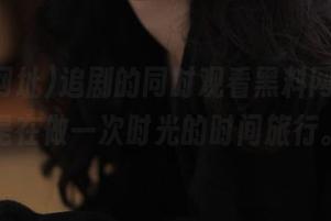 追剧的同时观看黑料网址，像是在做一次时光的时间旅行。